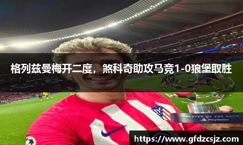 格列兹曼梅开二度，煞科奇助攻马竞1-0狼堡取胜