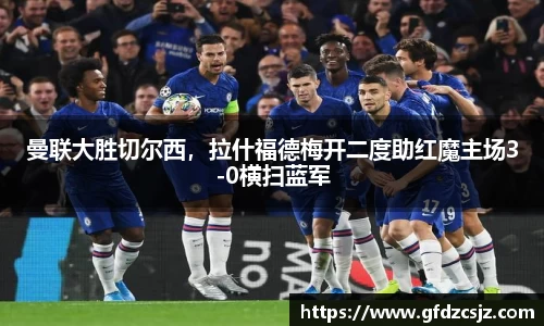 曼联大胜切尔西，拉什福德梅开二度助红魔主场3-0横扫蓝军