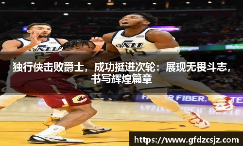 独行侠击败爵士，成功挺进次轮：展现无畏斗志，书写辉煌篇章
