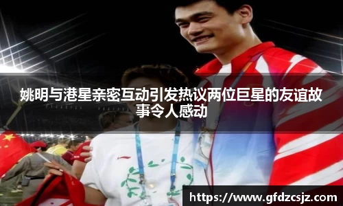姚明与港星亲密互动引发热议两位巨星的友谊故事令人感动