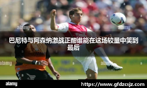巴尼特与阿森纳激战正酣谁能在这场较量中笑到最后